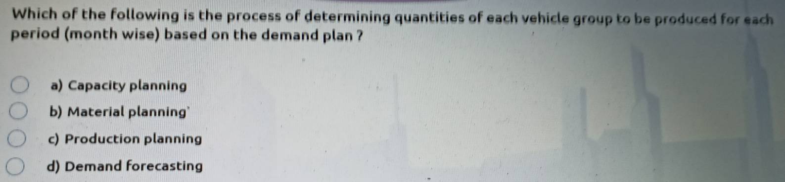 Which of the following is the process of determining quantities of each vehicle group to be produced for each
period (month wise) based on the demand plan ?
a) Capacity planning
b) Material planning'
c) Production planning
d) Demand forecasting