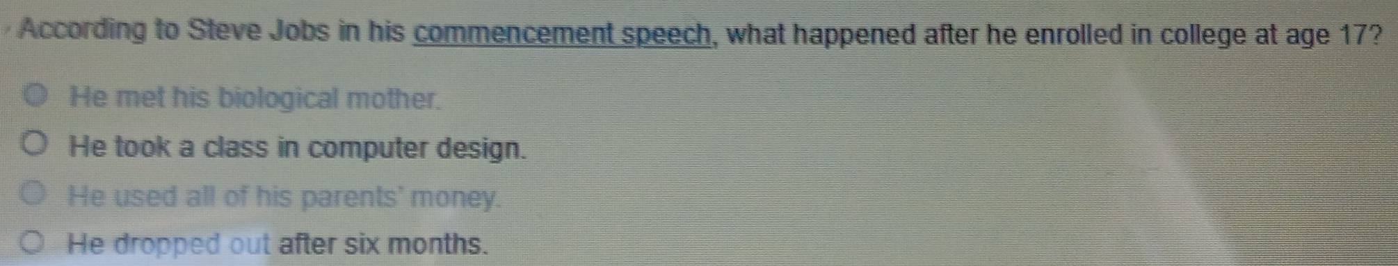 According to Steve Jobs in his commencement speech, what happened after he enrolled in college at age 17?
He met his biological mother.
He took a class in computer design.
He used all of his parents' money.
He dropped out after six months.