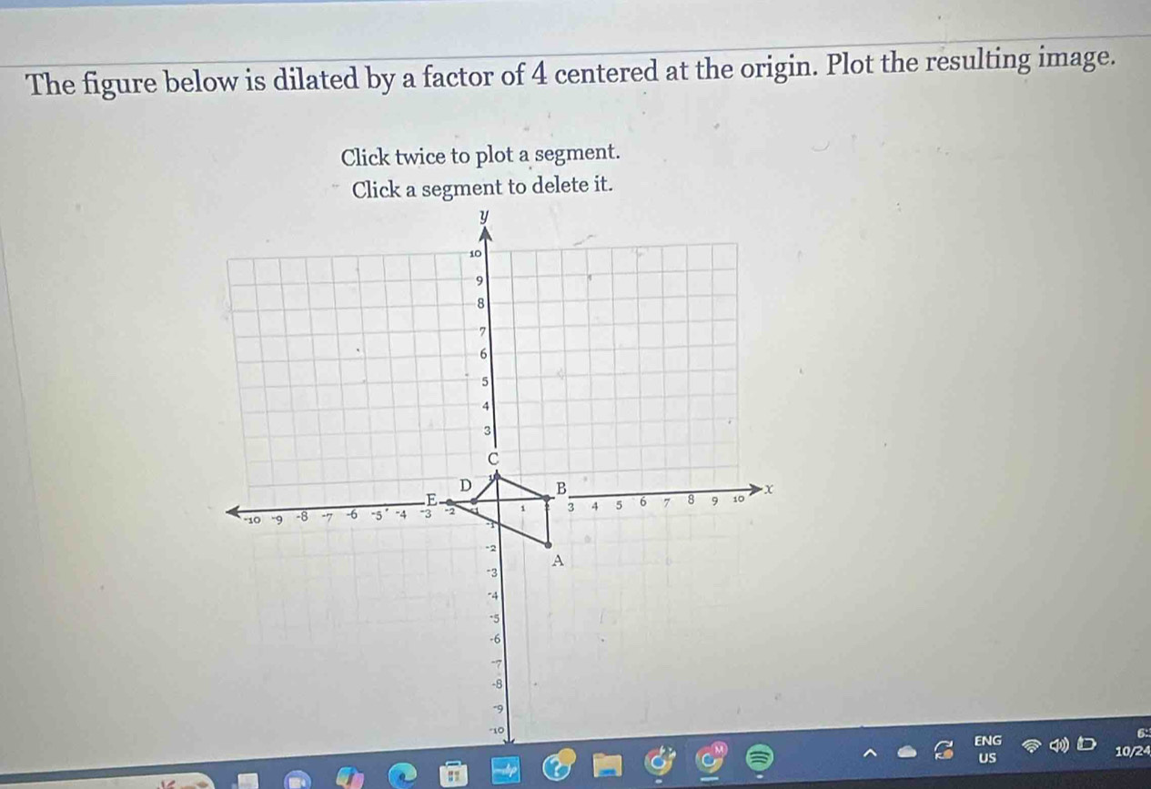 The figure below is dilated by a factor of 4 centered at the origin. Plot the resulting image. 
Click twice to plot a segment. 
Click a segment to delete it.
y
10
9
8
6
5
4
3
C
D B 
E 
"10 -9 -8 -7 -6 -5 -4 3 -2 a 1 3 A 5 6 7 8 9 10 x
-2
A
-3
-4
-5
-6
-7
-8
-9
-10
10/24