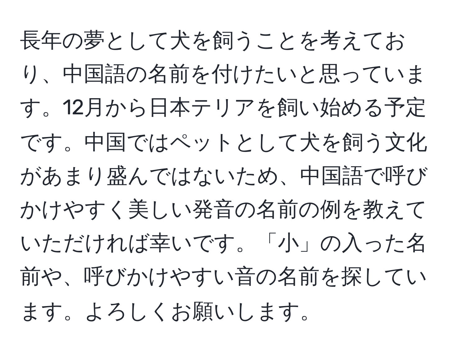 長年の夢として犬を飼うことを考えており、中国語の名前を付けたいと思っています。12月から日本テリアを飼い始める予定です。中国ではペットとして犬を飼う文化があまり盛んではないため、中国語で呼びかけやすく美しい発音の名前の例を教えていただければ幸いです。「小」の入った名前や、呼びかけやすい音の名前を探しています。よろしくお願いします。