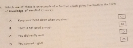 Which one of these is an example of a football coach giving feedback in the form
of knowledge of results? (1 mark)
。
A Keep your head down when you shoot
。
B That is not good enough
。
C You did really well
。
D You scored a goal