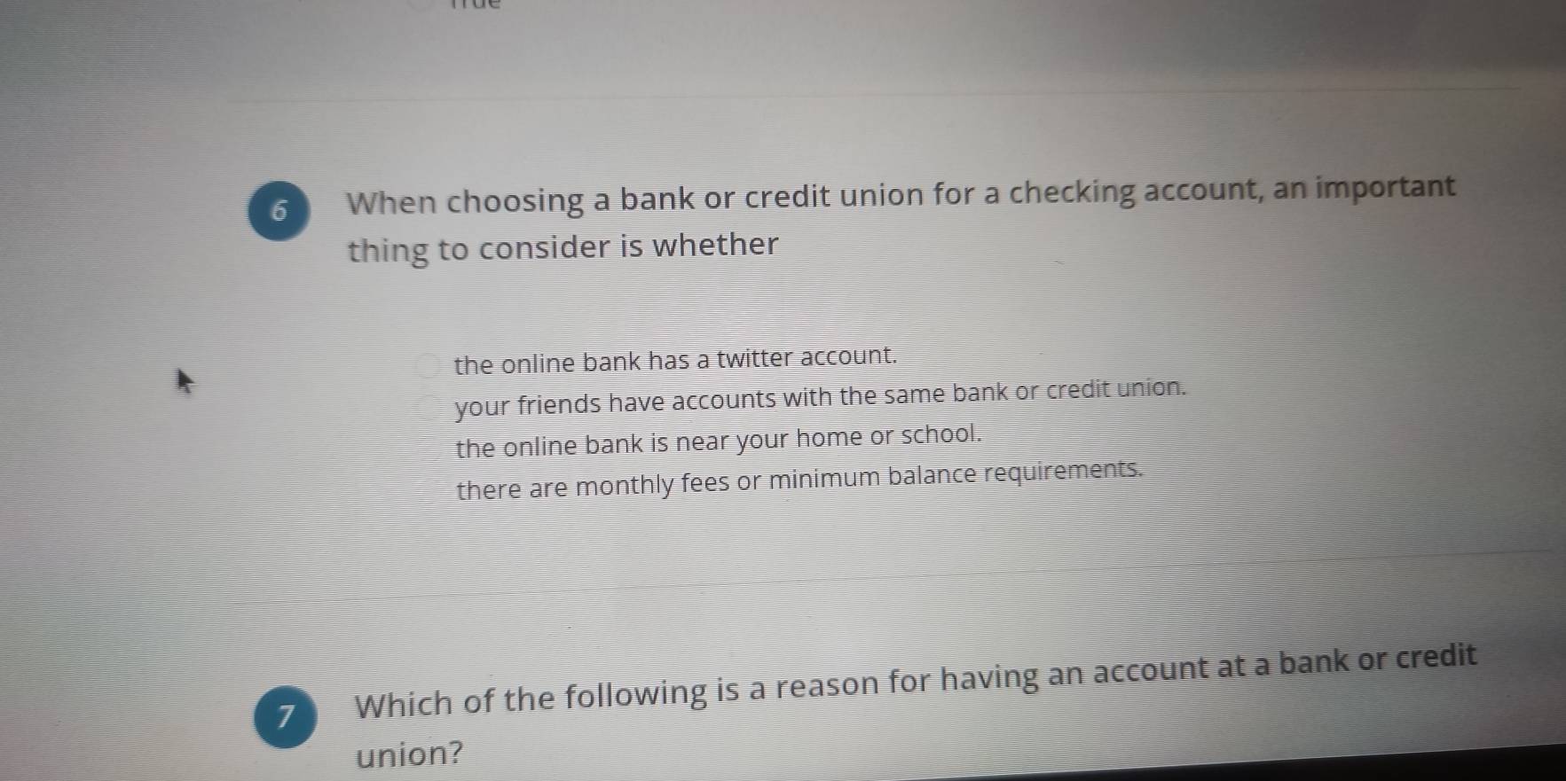 When choosing a bank or credit union for a checking account, an important
thing to consider is whether
the online bank has a twitter account.
your friends have accounts with the same bank or credit union.
the online bank is near your home or school.
there are monthly fees or minimum balance requirements.
7 Which of the following is a reason for having an account at a bank or credit
union?