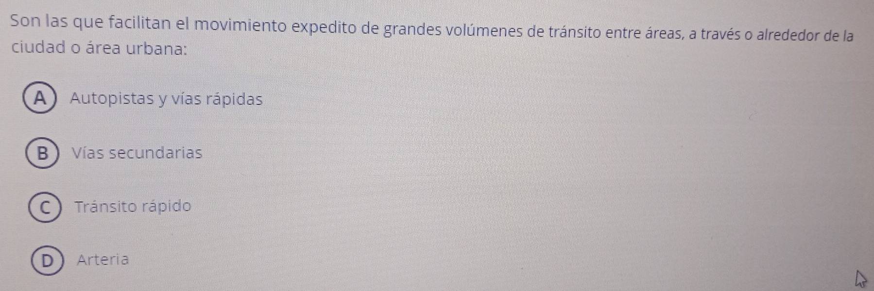 Son las que facilitan el movimiento expedito de grandes volúmenes de tránsito entre áreas, a través o alrededor de la
ciudad o área urbana:
A) Autopistas y vías rápidas
B ) Vías secundarias
C Tránsito rápido
D Arteria