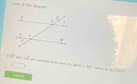 Look at this diagram: 
If overleftrightarrow RT and overleftrightarrow UW are parallel lines and m∠ WVS=40°
□°
, what is m∠ RSV ? 
Submit