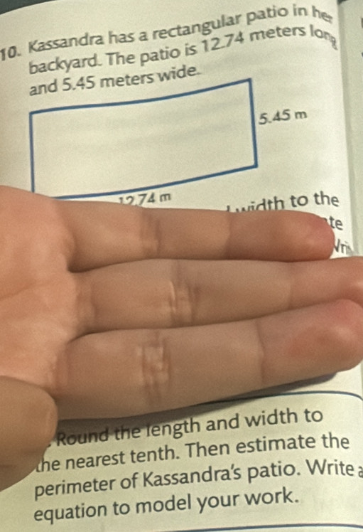 Kassandra has a rectangular patio in he 
backyard. The patio is 12.74 meters long 
te 
Round the length and width to 
the nearest tenth. Then estimate the 
perimeter of Kassandra's patio. Write 
equation to model your work.