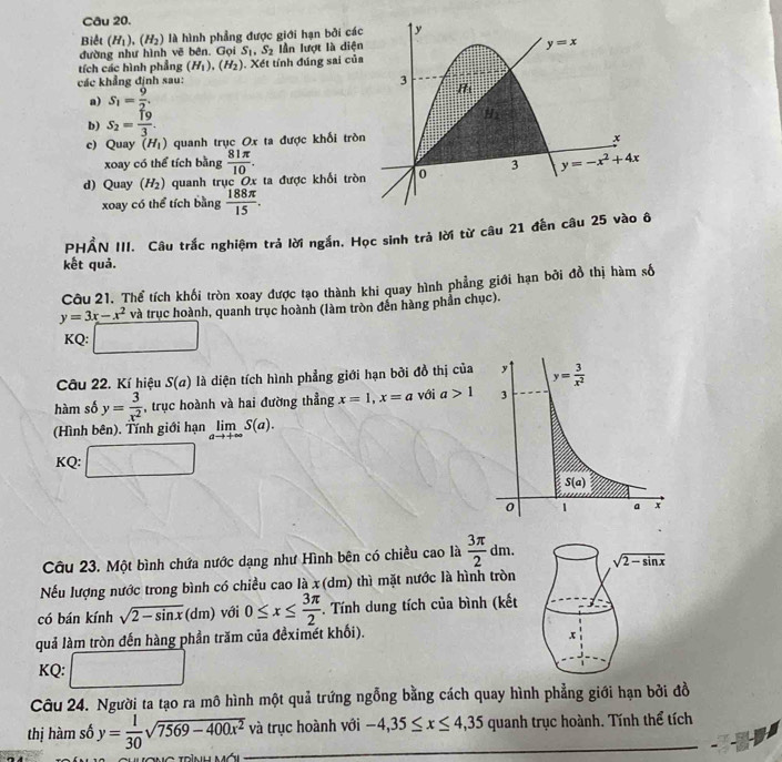 Biết (H_1),(H_2) là hình phẳng được giới hạn bởi các
đường như hình vẽ bên. Gọi S_1,S_2 Iần lượt là diện
tích các hình phẳng (H_1),(H_2)
các khẳng định sau: . Xết tính đúng sai củ
a) S_1= 9/2 .
b) S_2= 19/3 .
c) Quay (H_1) quanh trục Ox ta được khối trò
xoay có thể tích bằng  81π /10 .
d) Quay (H_2) quanh trục Ox ta được khổi trò
xoay có thể tích bằng  188π /15 .
PHẨN III. Câu trắc nghiệm trả lời ngắn. Học sinh trả lời từ câu 21 đến câu 25 v
kết quả.
Câu 21. Thể tích khối tròn xoay được tạo thành khi quay hình phẳng giới hạn bởi đồ thị hàm số
y=3x-x^2 và trục hoành, quanh trục hoành (làm tròn đến hàng phần chục).
KQ: □
Câu 22. Kí hiệu S(a) là diện tích hình phẳng giới hạn bởi đồ thị của
hàm số y= 3/x^2  , trục hoành và hai đường thẳng x=1,x=a với a>1
(Hình bên). Tính giới hạn limlimits _ato +∈fty S(a).
KQ: □
Câu 23. Một bình chứa nước dạng như Hình bên có chiều cao là  3π /2 dm.
Nếu lượng nước trong bình có chiều cao là x (dm) thì mặt nước là hình tròn
có bán kính sqrt(2-sin x)(dm) với 0≤ x≤  3π /2 . Tính dung tích của bình (kết
quả làm tròn đến hàng phần trăm của đềximét khối).
KQ: □
Câu 24. Người ta tạo ra mô hình một quả trứng ngỗng bằng cách quay hình phẳng giới hạn bởi đồ
_
thị hàm số y= 1/30 sqrt(7569-400x^2)va trục hoành với -4,35≤ x≤ 4,35 quanh trục hoành. Tính thể tích