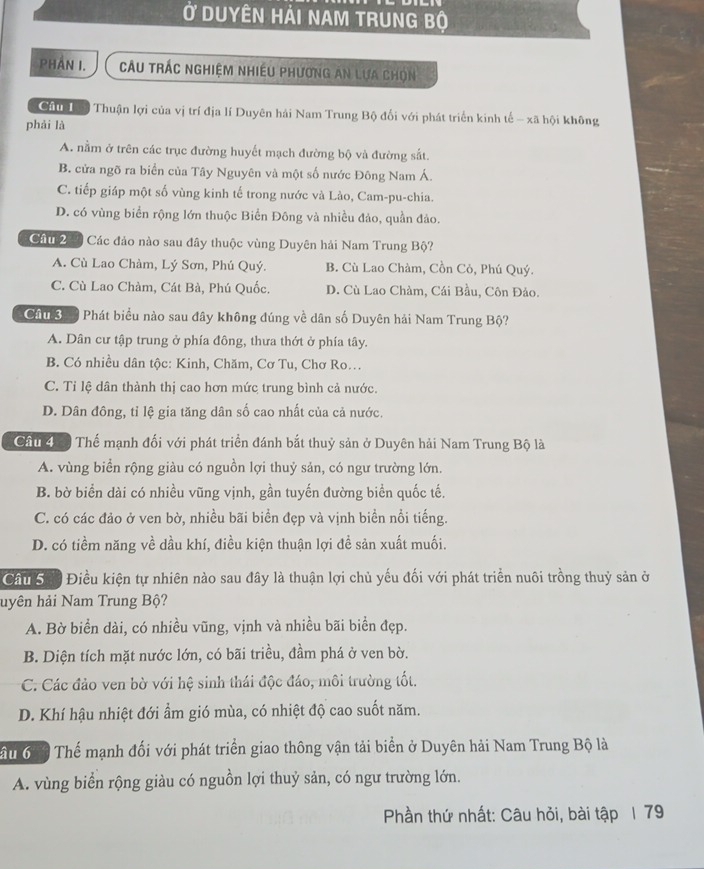 Ở Duyên Hải nam trung bộ
Phần I.  Câu trác nghiệm nhiều phương an lựa chọn
Cầu Tư Thuận lợi của vị trí địa lí Duyên hải Nam Trung Bộ đối với phát triển kinh tế - xã hội không
phải là
A. nằm ở trên các trục đường huyết mạch đường bộ và đường sắt.
B. cửa ngõ ra biển của Tây Nguyên và một số nước Đông Nam Á.
C. tiếp giáp một số vùng kinh tế trong nước và Lào, Cam-pu-chia.
D. có vùng biển rộng lớn thuộc Biển Đông và nhiều đảo, quần đảo.
Cầu 279 Các đảo nào sau đây thuộc vùng Duyên hải Nam Trung Bộ?
A. Cù Lao Chàm, Lý Sơn, Phú Quý. B. Cù Lao Chàm, Cồn Cò, Phú Quý.
C. Cù Lao Chàm, Cát Bà, Phú Quốc. D. Cù Lao Chàm, Cái Bầu, Côn Đảo.
Cầu Sa Phát biểu nào sau đây không đúng về dân số Duyên hải Nam Trung Bộ?
A. Dân cư tập trung ở phía đông, thưa thớt ở phía tây.
B. Có nhiều dân tộc: Kinh, Chăm, Cơ Tu, Chơ Ro..
C. Tỉ lệ dân thành thị cao hơn mức trung bình cả nước.
D. Dân đông, tỉ lệ gia tăng dân số cao nhất của cả nước.
Cầu đá Thế mạnh đối với phát triển đánh bắt thuỷ sản ở Duyên hải Nam Trung Bộ là
A. vùng biển rộng giàu có nguồn lợi thuỷ sản, có ngư trường lớn.
B. bờ biển dài có nhiều vũng vịnh, gần tuyến đường biển quốc tế.
C. có các đảo ở ven bờ, nhiều bãi biển đẹp và vịnh biển nổi tiếng.
D. có tiềm năng về dầu khí, điều kiện thuận lợi đề sản xuất muối.
Cầu Sải Điều kiện tự nhiên nào sau đây là thuận lợi chủ yếu đối với phát triển nuôi trồng thuỷ sản ở
huyên hải Nam Trung Bộ?
A. Bờ biển dài, có nhiều vũng, vịnh và nhiều bãi biển đẹp.
B. Diện tích mặt nước lớn, có bãi triều, đầm phá ở ven bờ.
C. Các đảo ven bờ với hệ sinh thái độc đáo, môi trường tốt.
D. Khí hậu nhiệt đới ẩm gió mùa, có nhiệt độ cao suốt năm.
Tầu 6 áộ Thế mạnh đối với phát triển giao thông vận tải biển ở Duyên hải Nam Trung Bộ là
A. vùng biển rộng giàu có nguồn lợi thuỷ sản, có ngư trường lớn.
Phần thứ nhất: Câu hỏi, bài tập 1 79