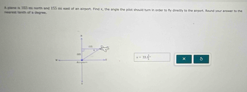 A giame is 193 m morth and 155 mi east of an airport. Find x, the angle the pilot should turn in order to fly directly to the airport. Round your answer to the 
nearest tenth of a degree.
x=33.1]^circ 
5