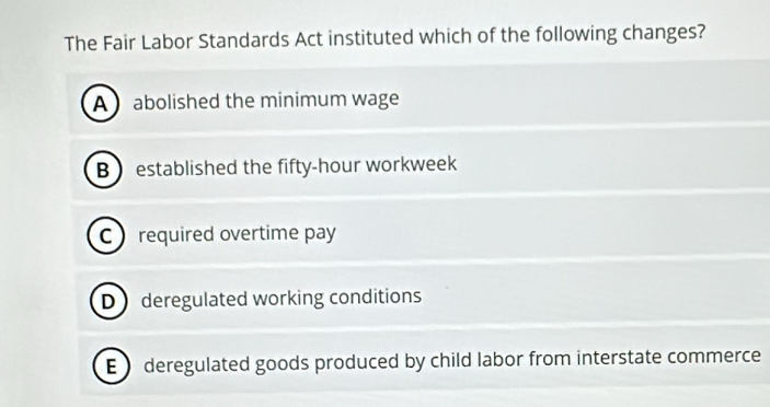 The Fair Labor Standards Act instituted which of the following changes?
A abolished the minimum wage
B established the fifty-hour workweek
C required overtime pay
D deregulated working conditions
E deregulated goods produced by child labor from interstate commerce