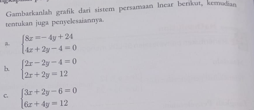 Gambarkanlah grafik dari sistem persamaan lnear berikut, kemudian
tentukan juga penyelesaiannya.
a. beginarrayl 8x=-4y+24 4x+2y-4=0endarray.
b. beginarrayl 2x-2y-4=0 2x+2y=12endarray.
C. beginarrayl 3x+2y-6=0 6x+4y=12endarray.