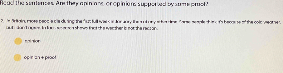 Read the sentences. Are they opinions, or opinions supported by some proof?
2. In Britain, more people die during the first full week in January than at any other time. Some people think it's because of the cold weather,
but I don't agree. In fact, research shows that the weather is not the reason.
opinion
opinion + proof