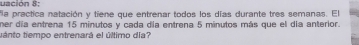 uación 8: 
la practica natación y tiene que entrenar todos los días durante tres semanas. El 
ner día entrena 15 minutos y cada día entrena 5 minutos más que el día anterior. 
tánto tiempo entrenará el último día?