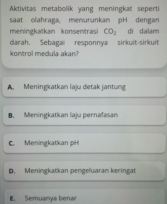 Aktivitas metabolik yang meningkat seperti
saat olahraga, menurunkan pH dengan
meningkatkan konsentrasi CO_2 di dalam
darah. Sebagai responnya sirkuit-sirkuit
kontrol medula akan?
A. Meningkatkan laju detak jantung
B. Meningkatkan laju pernafasan
C. Meningkatkan pH
D. Meningkatkan pengeluaran keringat
E. Semuanya benar