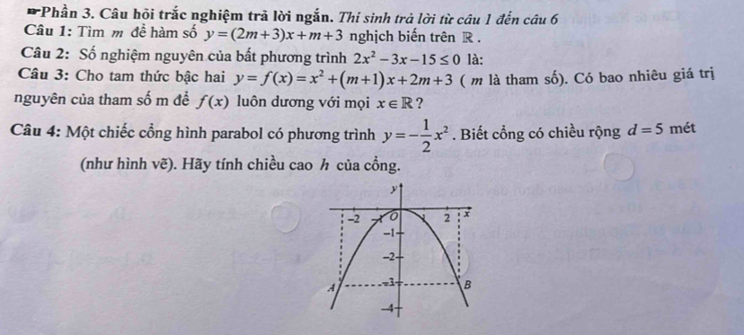 Phần 3. Câu hỏi trắc nghiệm trả lời ngắn. Thí sinh trả lời từ câu 1 đến câu 6 
Câu 1: Tìm m để hàm số y=(2m+3)x+m+3 nghịch biến trên R. 
Câu 2: Số nghiệm nguyên của bất phương trình 2x^2-3x-15≤ 0 là: 
Câu 3: Cho tam thức bậc hai y=f(x)=x^2+(m+1)x+2m+3 ( m là tham số). Có bao nhiêu giá trị 
nguyên của tham số m đề f(x) luôn dương với mọi x∈ R ? 
Câu 4: Một chiếc cổng hình parabol có phương trình y=- 1/2 x^2. Biết cổng có chiều rộng d=5 mét 
(như hình vẽ). Hãy tính chiều cao h của cổng.