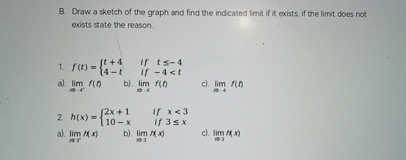 Draw a sketch of the graph and find the indicated limit if it exists, if the limit does not
exists state the reason.
if t≤ -4
1. f(t)=beginarrayl t+4 4-tendarray. if -4
a). limlimits _te-4^+f(t) b). limlimits _tto -4f(t) c). limlimits _tto -4f(t)
if x<3</tex> 
2. h(x)=beginarrayl 2x+1 10-xendarray. if 3≤ x
a). limlimits _x8^+h(x) b). limlimits _xto 3h(x) c). limlimits _xto 3h(x)