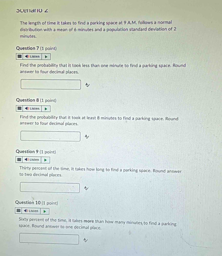 Scenario z 
The length of time it takes to find a parking space at 9 A.M. follows a normal 
distribution with a mean of 6 minutes and a population standard deviation of 2
minutes. 
Question 7 (1 point) 
◀ Listen 
Find the probability that it took less than one minute to find a parking space. Round 
answer to four decimal places. 
Question 8 (1 point) 
Listen 
Find the probability that it took at least 8 minutes to find a parking space. Round 
answer to four decimal places. 
Question 9 (1 point) 
◀》 Listen 
Thirty percent of the time, it takes how long to find a parking space. Round answer 
to two decimal places. 
Question 10 (1 point) 
= ◀ ) Listen 
Sixty percent of the time, it takes more than how many minutes to find a parking 
space. Round answer to one decimal place.