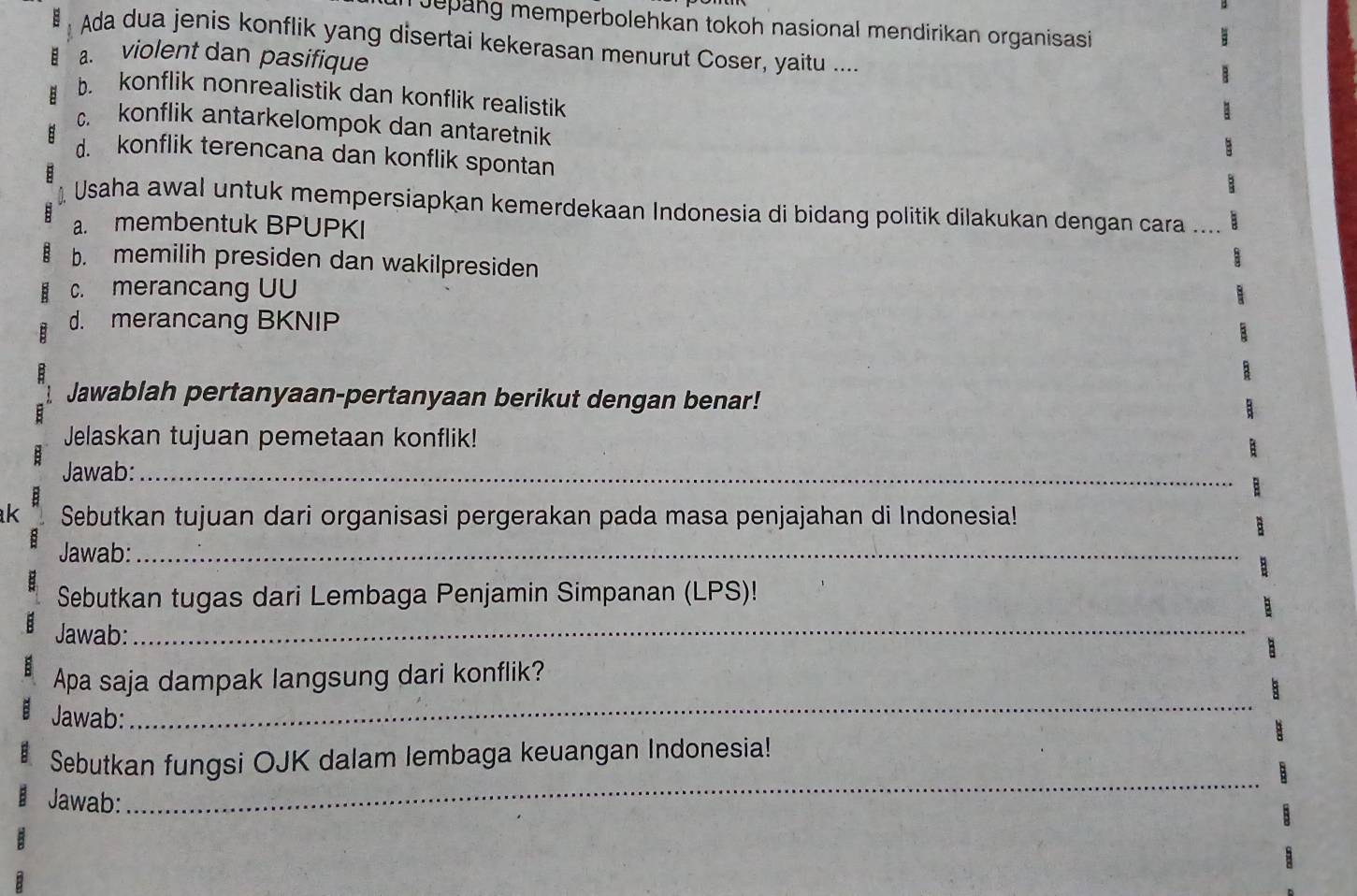 Jepang memperbolehkan tokoh nasional mendirikan organisasi 
Ada dua jenis konflik yang disertai kekerasan menurut Coser, yaitu ....
a. violent dan pasifique
b. konflik nonrealistik dan konflik realistik
c. konflik antarkelompok dan antaretnik
d. konflik terencana dan konflik spontan
Usaha awal untuk mempersiapkan kemerdekaan Indonesia di bidang politik dilakukan dengan cara ....
a. membentuk BPUPKI
b. memilih presiden dan wakilpresiden
c. merancang UU
d. merancang BKNIP
Jawablah pertanyaan-pertanyaan berikut dengan benar!
Jelaskan tujuan pemetaan konflik!
Jawab:_
k Sebutkan tujuan dari organisasi pergerakan pada masa penjajahan di Indonesia!
Jawab:_
Sebutkan tugas dari Lembaga Penjamin Simpanan (LPS)!
: Jawab:_
: Apa saja dampak langsung dari konflik?
Jawab:
_
_
Sebutkan fungsi OJK dalam lembaga keuangan Indonesia!
Jawab: