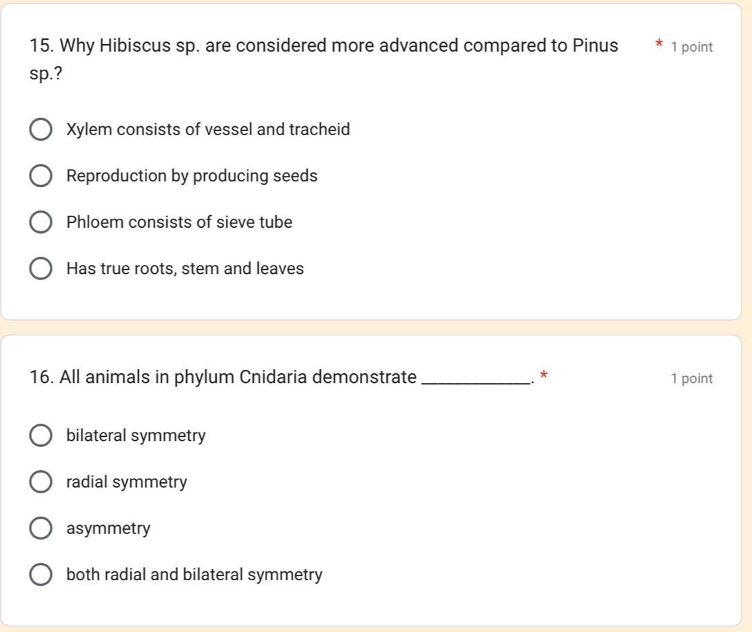 Why Hibiscus sp. are considered more advanced compared to Pinus 1 point
sp.?
Xylem consists of vessel and tracheid
Reproduction by producing seeds
Phloem consists of sieve tube
Has true roots, stem and leaves
16. All animals in phylum Cnidaria demonstrate _1 point
.. *
bilateral symmetry
radial symmetry
asymmetry
both radial and bilateral symmetry