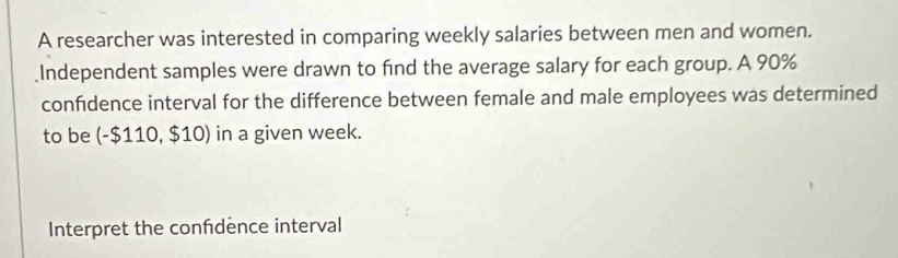 A researcher was interested in comparing weekly salaries between men and women. 
Independent samples were drawn to find the average salary for each group. A 90%
confidence interval for the difference between female and male employees was determined 
to be (-$110,$10) in a given week. 
Interpret the confdence interval