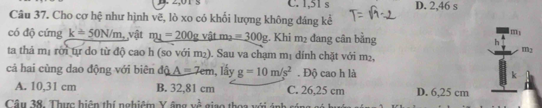 C. 1,51 s D. 2,46 s
Câu 37. Cho cơ hệ như hình vẽ, lò xo có khối lượng không đáng kể
có độ cứng k=50N/m, vật m_1=200g vật m_2=300g. Khi m_2 đang cân bằng
m_1
m_2
ta thả mị rới tự do từ độ cao h (so với m²). Sau va chạm m₁ dính chặt với m²,
cả hai cùng dao động với biên độ A=7em , lấy g=10m/s^2. Độ cao h là
k
A. 10,31 cm B. 32,81 cm C. 26,25 cm D. 6,25 cm
Câu 38. Thực hiện thí nghiệm Y âng vhat hat A giao thoa với ánh sán