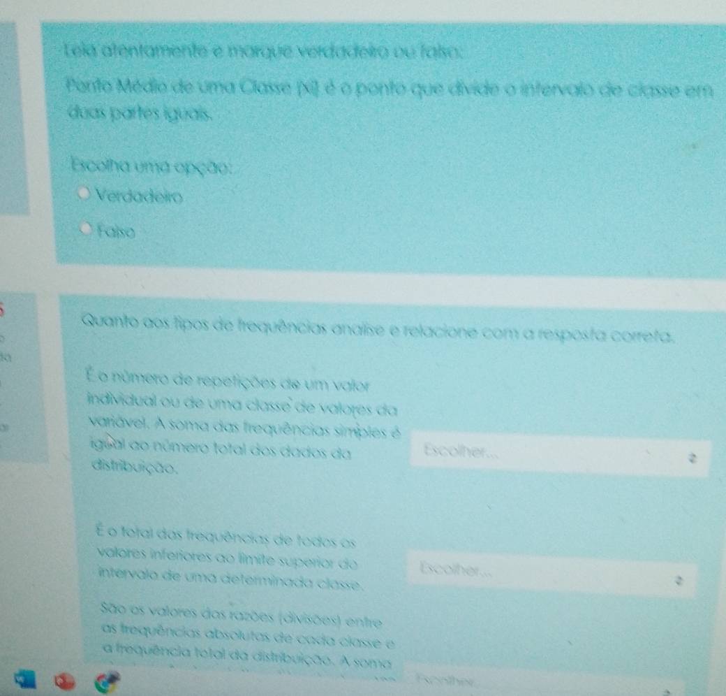 Lela atentamente e marque verdadeiro ou faiso:
Pento Médio de uma Classe (xi) é o ponto que divide o intervalo de classe em
duas partes iguais.
Escolha uma opção:
Verdadeiro
Falso
Quanto aos fipos de frequências analise e relacione com a resposta correta.
o número de repefições de um valor
individual ou de uma classe de valores da
Y
variável. A soma das frequências simples é
igual ao número total dos dados da Escolher...
distribuição.
É o fotal das trequências de todos os
valores inferiores ao límite superior do Escolher...
intervalo de uma determinada classe .
São as valores das razões (divisões) entre
as frequências absolutas de cada classe e
a frequência total da distribuição. A soma
Fsonther