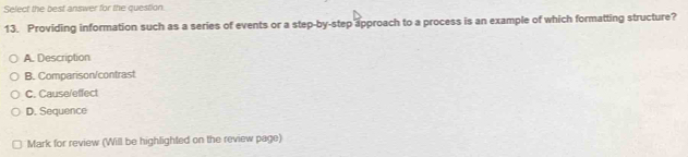 Select the best answer for the question.
13. Providing information such as a series of events or a step-by-step approach to a process is an example of which formatting structure?
A. Description
B. Comparison/contrast
C. Cause/effect
D. Sequence
Mark for review (Will be highlighted on the review page)