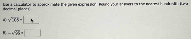 Use a calculator to approximate the given expression. Round your answers to the nearest hundredth (two 
decimal places). 
A) sqrt(108)=□
B) -sqrt(95)=□