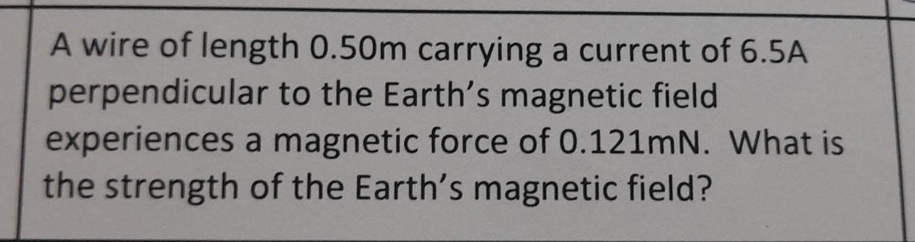 A wire of length 0.50m carrying a current of 6.5A
perpendicular to the Earth’s magnetic field 
experiences a magnetic force of 0.121mN. What is 
the strength of the Earth's magnetic field?