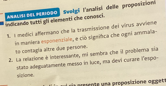 ANALISI DEL PERIODO | Svolgi l’analisi delle proposizioni 
indicando tutti gli elementi che conosci. 
1. I medici affermano che la trasmissione dei virus avviene 
in maniera esponenziale, e ciò signifca che ogni ammala- 
to contagia altre due persone. 
2. La relazione è interessante, mi sembra che il problema sia 
stato adeguatamente messo in luce, ma devi curare I’espo- 
sizione. 
ria presente una proposizione oggett