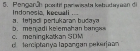 Pengaruh positif pariwisata kebudayaan di
Indonesia, kecuali ....
a. terjadi pertukaran budaya
b. menjadi kelemahan bangsa
c. meningkatkan SDM
d. terciptanya lapangan pekerjaan