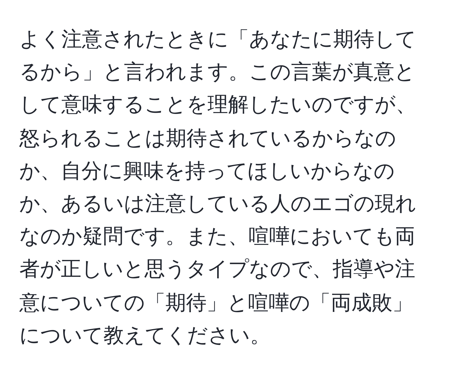 よく注意されたときに「あなたに期待してるから」と言われます。この言葉が真意として意味することを理解したいのですが、怒られることは期待されているからなのか、自分に興味を持ってほしいからなのか、あるいは注意している人のエゴの現れなのか疑問です。また、喧嘩においても両者が正しいと思うタイプなので、指導や注意についての「期待」と喧嘩の「両成敗」について教えてください。