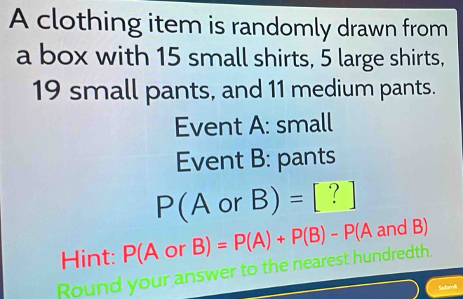 A clothing item is randomly drawn from 
a box with 15 small shirts, 5 large shirts,
19 small pants, and 11 medium pants. 
Event A: small 
Event B: pants
P(A or B)= frac ^circ  [ ? ] 
Hint: P(A O or B) =P(A)+P(B)-P(A and B)
Round your answer to the nearest hundredth. 
Submit