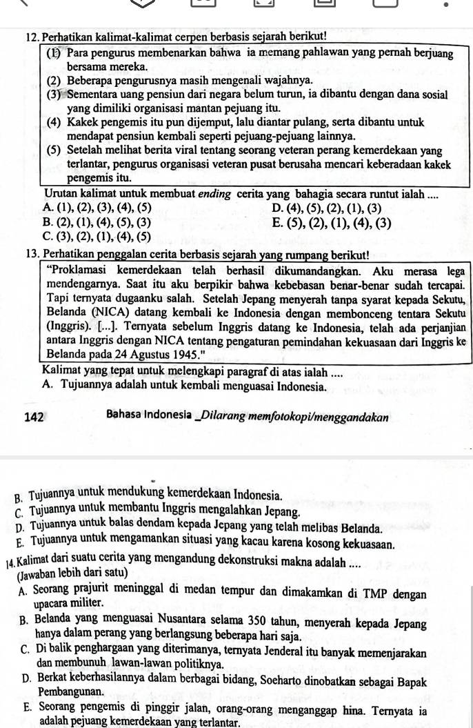 Perhatikan kalimat-kalimat cerpen berbasis sejarah berikut!
(1) Para pengurus membenarkan bahwa ia memang pahlawan yang pernah berjuang
bersama mereka.
(2) Beberapa pengurusnya masih mengenali wajahnya.
(3) Sementara uang pensiun dari negara belum turun, ia dibantu dengan dana sosial
yang dimiliki organisasi mantan pejuang itu.
(4) Kakek pengemis itu pun dijemput, lalu diantar pulang, serta dibantu untuk
mendapat pensiun kembali seperti pejuang-pejuang lainnya.
(5) Setelah melihat berita viral tentang seorang veteran perang kemerdekaan yang
terlantar, pengurus organisasi veteran pusat berusaha mencari keberadaan kakek
pengemis itu.
Urutan kalimat untuk membuat ending cerita yang bahagia secara runtut ialah ....
A. (1), (2), (3), (4), (5) D. (4), (5), (2), (1), (3)
B. (2), (1), (4), (5), (3) E. (5), (2), (1), (4), (3)
C. (3), (2), (1), (4), (5)
13. Perhatikan penggalan cerita berbasis sejarah yang rumpang berikut!
“Proklamasi kemerdekaan telah berhasil dikumandangkan. Aku merasa lega
mendengarnya. Saat itu aku berpikir bahwa kebebasan benar-benar sudah tercapai.
Tapi ternyata dugaanku salah. Setelah Jepang menyerah tanpa syarat kepada Sekutu,
Belanda (NICA) datang kembali ke Indonesia dengan membonceng tentara Sekutu
(Inggris). [...]. Ternyata sebelum Inggris datang ke Indonesia, telah ada perjanjian
antara Inggris dengan NICA tentang pengaturan pemindahan kekuasaan dari Inggris ke
Belanda pada 24 Agustus 1945.''
Kalimat yang tepat untuk melengkapi paragraf di atas ialah ....
A. Tujuannya adalah untuk kembali menguasai Indonesia.
142 Bahasa Indonesia _Dilarang memfotokopi/menggandakan
B. Tujuannya untuk mendukung kemerdekaan Indonesia.
C. Tujuannya untuk membantu Inggris mengalahkan Jepang.
D. Tujuannya untuk balas dendam kepada Jepang yang telah melibas Belanda.
E. Tujuannya untuk mengamankan situasi yang kacau karena kosong kekuasaan.
14.Kalimat dari suatu cerita yang mengandung dekonstruksi makna adalah ....
(Jawaban lebih dari satu)
A. Seorang prajurit meninggal di medan tempur dan dimakamkan di TMP dengan
upacara militer.
B. Belanda yang menguasai Nusantara selama 350 tahun, menyerah kepada Jepang
hanya dalam perang yang berlangsung beberapa hari saja.
C. Di balik penghargaan yang diterimanya, ternyata Jenderal itu banyak memenjarakan
dan membunuh lawan-lawan politiknya.
D. Berkat keberhasilannya dalam berbagai bidang, Soeharto dinobatkan sebagai Bapak
Pembangunan.
E. Seorang pengemis di pinggir jalan, orang-orang menganggap hina. Ternyata ia
adalah pejuang kemerdekaan yang terlantar.