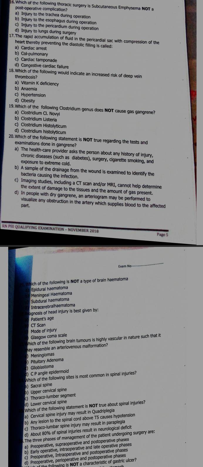 Which of the following thoracic surgery is Subcutaneous Emphysema NOT a
post-operative complication?
a) Injury to the trachea during operation
b) Injury to the esophagus during operation
c) Injury to the pericardium during operation
d) Injury to lungs during surgery
17.The rapid accumulation of fluid in the pericardial sac with compression of the
heart thereby preventing the diastolic filling is called:
a) Cardiac arrest
b) Col-pulmonary
c) Cardiac tamponade
d) Congestive cardiac failure
18.Which of the following would indicate an increased risk of deep vein
thrombosis?
a) Vitamin K deficiency
b) Anaemia
c) Hypertension
d) Obesity
19. Which of the following Clostridium genus does NOT cause gas gangrene?
a) Clostridium Cl. Novyi
b) Clostridium Listeria
c) Clostridium Histolyticum
d) Clostridium histolyticum
20.Which of the following statement is NOT true regarding the tests and
examinations done in gangrene?
a) The health-care provider asks the person about any history of injury,
chronic diseases (such as diabetes), surgery, cigarette smoking, and
exposure to extreme cold.
b) A sample of the drainage from the wound is examined to identify the
bacteria causing the infection.
c) Imaging studies, including a CT scan and/or MRI, cannot help determine
the extent of damage to the tissues and the amount of gas present.
d) In people with dry gangrene, an arteriogram may be performed to
visualize any obstruction in the artery which supplies blood to the affected
part.
RN PII QUALIFYING EXAMINATION - NOVEMBER 2018
Page 5
Exam Nc
_
21. Which of the following is NOT a type of brain haematoma
Epidural haematoma
Meningeal Haematoma
Subdural haematoma
Intracerebralhaematoma
ognosis of head injury is best given by:
Patient's age
CT Scan
Mode of injury
Glasgow coma scale
Which of the following brain tumours is highly vascular in nature such that it
hay resemble an arteriovenous malformation?
) Meningiomas
) Pituitary Adenoma
) Glioblastoma
d) C P angle epidermoid
Which of the following sites is most common in spinal injuries?
) Sacral spine
b) Upper cervical spine
c) Thoraco-lumber segment
d) Lower cervical spine
Which of the following statement is NOT true about spinal injuries?
a) Cervical spine injury may result in Quadriplegia
b) Any lesion to the spinal cord above T5 causes hypotension
c) Thoraco-lumbar spine injury may result in paraplegia
d) About 80% of spinal injuries result in neurological deficit
.The three phases of management of the patient undergoing surgery are:
a) Preoperative, supraoperative and postoperative phases
b) Early operative, intraoperative and late operative phases
c) Preoperative, Intraoperative and postoperative phases
d) Preoperative, perioperative and postoperative phases
following is NOT a characteristic of gastric ulcer?