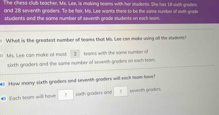 The chess club teacher, Ms. Lee, is making teams with her students. She has 18 sixth graders 
and 28 seventh graders. To be fair, Ms. Lee wants there to be the same number of sixth grade 
students and the same number of seventh grade students on each team. 
What is the greatest number of teams that Ms. Lee can make using all the students? 
Ms. Lee can make at most 2 teams with the same number of 
sixth graders and the same number of seventh graders on each team. 
How many sixth graders and seventh graders will each team have? 
◀ Each team will have ？ sixth graders and ？ seventh graders.