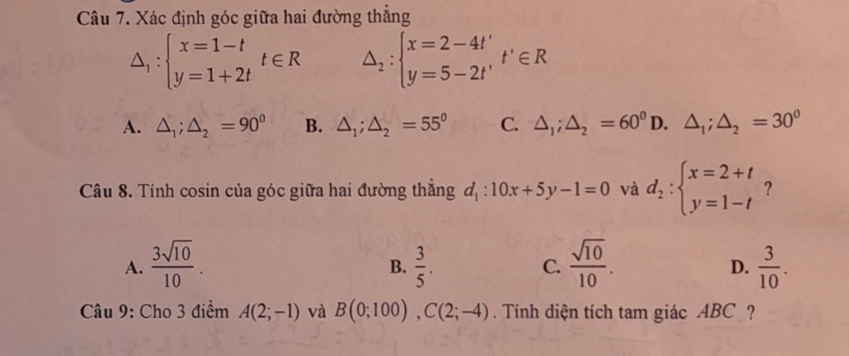 Xác định góc giữa hai đường thẳng
△ _1:beginarrayl x=1-t y=1+2tendarray.  t∈ R
△ _2:beginarrayl x=2-4t' y=5-2t'endarray.  t'∈ R
A. △ _1;△ _2=90° B. △ _1;△ _2=55° C. △ _1; △ _2=60^0D.△ _1; △ _2=30^0
Câu 8. Tính cosin của góc giữa hai đường thắng d_1:10x+5y-1=0 và d_2:beginarrayl x=2+t y=1-tendarray. ？
A.  3sqrt(10)/10 .  3/5 . C.  sqrt(10)/10 .  3/10 . 
B.
D.
Câu 9: Cho 3 điểm A(2;-1) và B(0;100), C(2;-4). Tính diện tích tam giác ABC ?