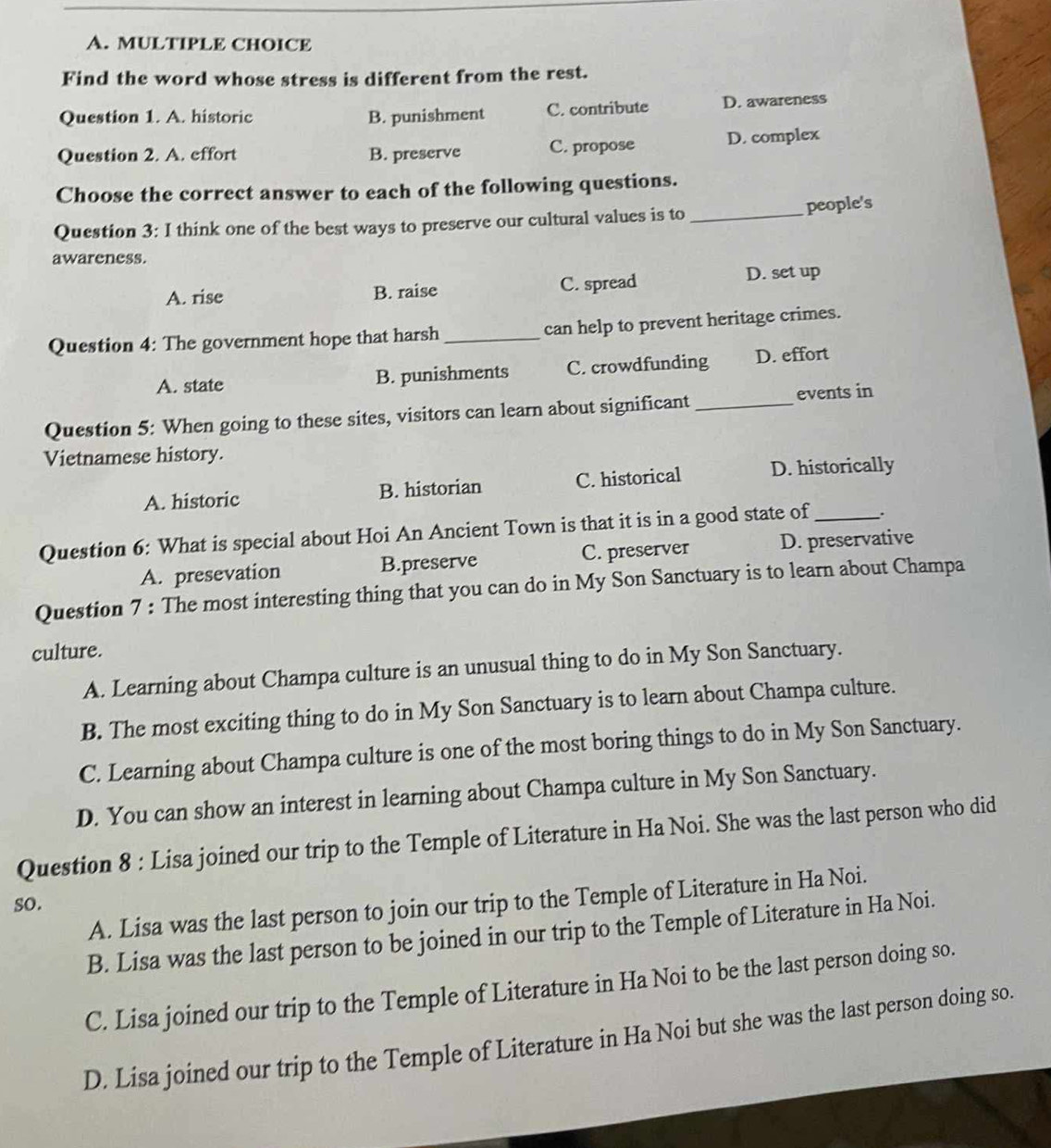 Find the word whose stress is different from the rest.
Question 1. A. historic B. punishment C. contribute D. awareness
Question 2. A. effort B. preserve C. propose D. complex
Choose the correct answer to each of the following questions.
Question 3: I think one of the best ways to preserve our cultural values is to_
people's
awareness.
A. rise B. raise C. spread D. set up
Question 4: The government hope that harsh_ can help to prevent heritage crimes.
A. state B. punishments C. crowdfunding D. effort
Question 5: When going to these sites, visitors can learn about significant _events in
Vietnamese history.
A. historic B. historian C. historical D. historically
Question 6: What is special about Hoi An Ancient Town is that it is in a good state of_
A. presevation B.preserve C. preserver D. preservative
Question 7 : The most interesting thing that you can do in My Son Sanctuary is to learn about Champa
culture.
A. Learning about Champa culture is an unusual thing to do in My Son Sanctuary.
B. The most exciting thing to do in My Son Sanctuary is to learn about Champa culture.
C. Learning about Champa culture is one of the most boring things to do in My Son Sanctuary.
D. You can show an interest in learning about Champa culture in My Son Sanctuary.
Question 8 : Lisa joined our trip to the Temple of Literature in Ha Noi. She was the last person who did
A. Lisa was the last person to join our trip to the Temple of Literature in Ha Noi.
so.
B. Lisa was the last person to be joined in our trip to the Temple of Literature in Ha Noi.
C. Lisa joined our trip to the Temple of Literature in Ha Noi to be the last person doing so.
D. Lisa joined our trip to the Temple of Literature in Ha Noi but she was the last person doing so.