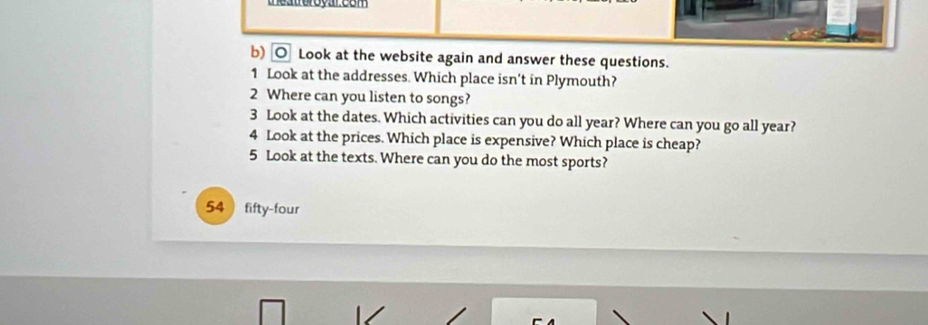 Look at the website again and answer these questions. 
1 Look at the addresses. Which place isn't in Plymouth? 
2 Where can you listen to songs? 
3 Look at the dates. Which activities can you do all year? Where can you go all year? 
4 Look at the prices. Which place is expensive? Which place is cheap? 
5 Look at the texts. Where can you do the most sports? 
54  fifty-four