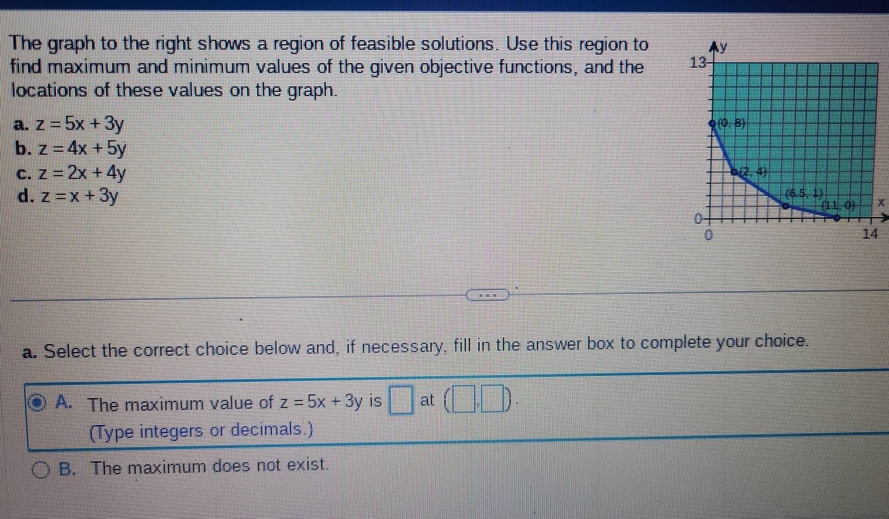 The graph to the right shows a region of feasible solutions. Use this region to 
find maximum and minimum values of the given objective functions, and the 
locations of these values on the graph.
a. z=5x+3y
b. z=4x+5y
C. z=2x+4y
d. z=x+3y
x
a. Select the correct choice below and, if necessary, fill in the answer box to complete your choice.
⑨ A. The maximum value of z=5x+3y is □ at (□ ,□ ).
(Type integers or decimals.)
B. The maximum does not exist.
