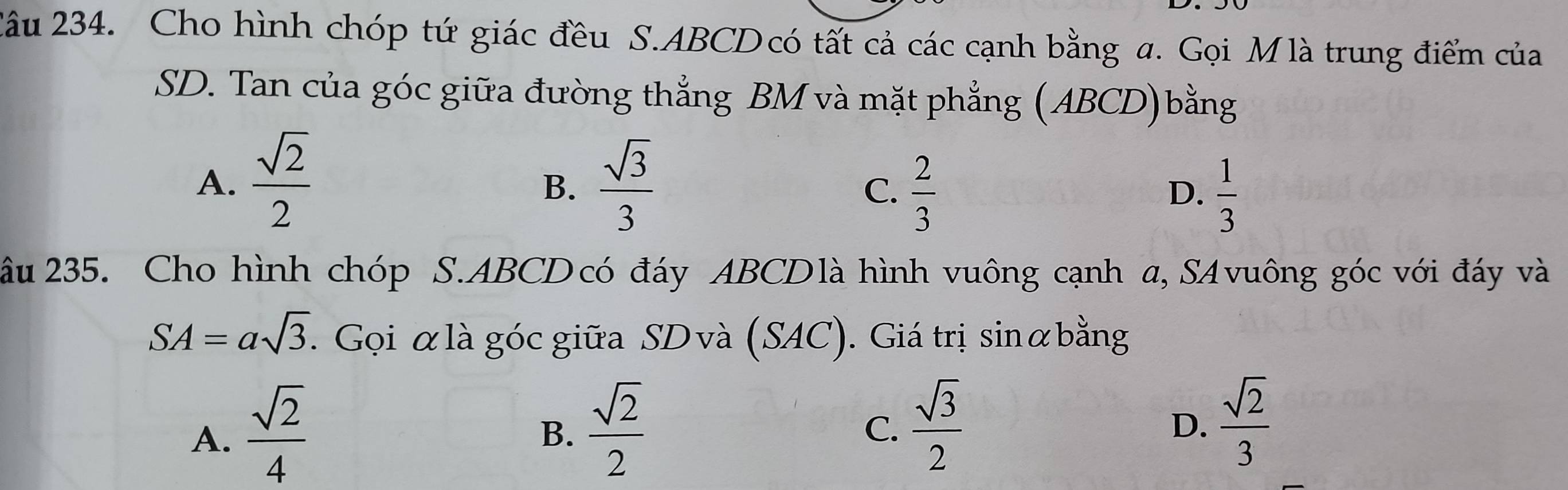 2âu 234. Cho hình chóp tứ giác đều S. ABCD có tất cả các cạnh bằng a. Gọi M là trung điểm của
SD. Tan của góc giữa đường thẳng BM và mặt phẳng (ABCD)bằng
A.  sqrt(2)/2   sqrt(3)/3 
B.
C.  2/3   1/3 
D.
âu 235. Cho hình chóp S. ABCD có đáy ABCDlà hình vuông cạnh a, SAvuông góc với đáy và
SA=asqrt(3). Gọi αlà góc giữa SD và (SAC). Giá trị sinữbằng
A.  sqrt(2)/4 
B.  sqrt(2)/2   sqrt(3)/2 
C.
D.  sqrt(2)/3 