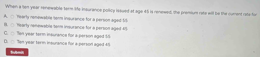 When a ten year renewable term life insurance policy issued at age 45 is renewed, the premium rate will be the current rate for
A. Yearly renewable term insurance for a person aged 55
B. Yearly renewable term insurance for a person aged 45
C. Ten year term insurance for a person aged 55
D Ten year term insurance for a person aged 45
Submit