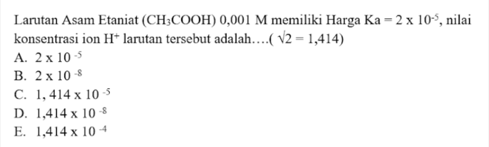 Larutan Asam Etaniat (CH_3COOH) 0, 0 01 M memiliki Harga Ka=2* 10^(-5) , nilai
konsentrasi ion H^+ larutan tersebut adalah… (sqrt(2)=1,414)
A. 2* 10^(-5)
B. 2* 10^(-8)
C. 1,414* 10^(-5)
D. 1,414* 10^(-8)
E. 1,414* 10^(-4)