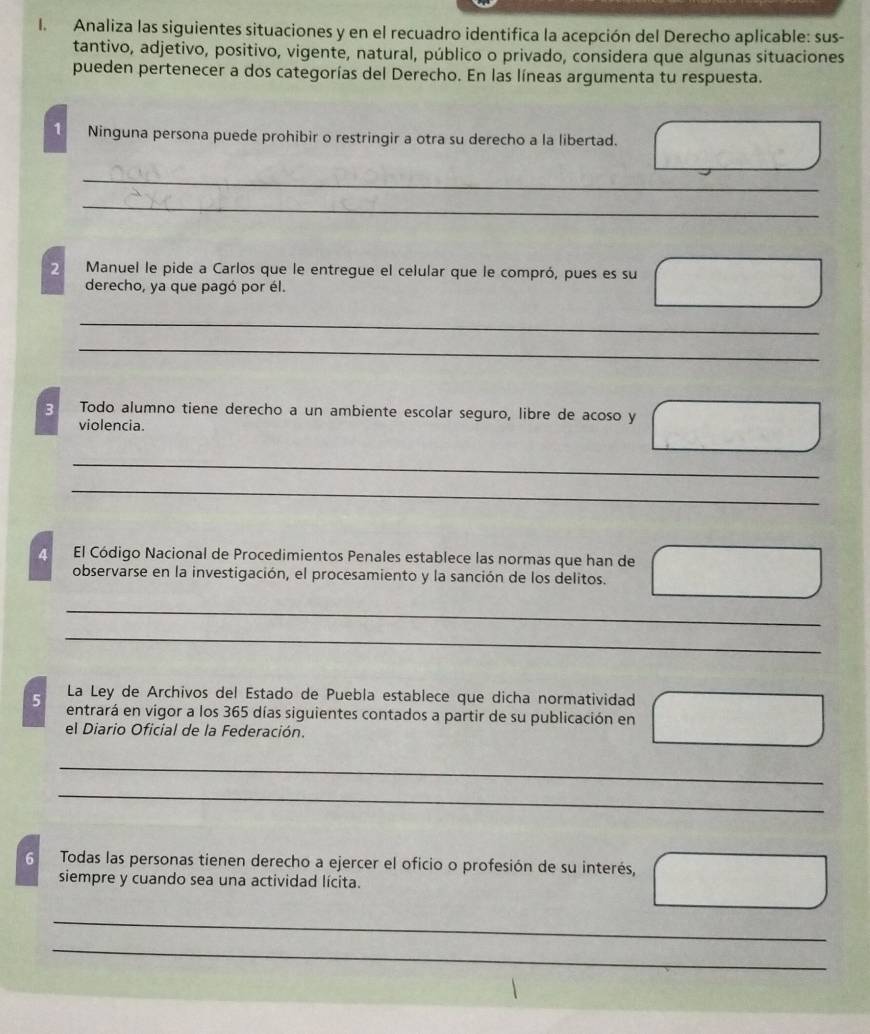 Analiza las siguientes situaciones y en el recuadro identifica la acepción del Derecho aplicable: sus- 
tantivo, adjetivo, positivo, vigente, natural, público o privado, considera que algunas situaciones 
pueden pertenecer a dos categorías del Derecho. En las líneas argumenta tu respuesta. 
1 Ninguna persona puede prohibir o restringir a otra su derecho a la libertad. 
_ 
_ 
2 Manuel le pide a Carlos que le entregue el celular que le compró, pues es su 
derecho, ya que pagó por él. 
_ 
_ 
_ 
3 Todo alumno tiene derecho a un ambiente escolar seguro, libre de acoso y 
violencia. 
__ 
_ 
4 El Código Nacional de Procedimientos Penales establece las normas que han de 
observarse en la investigación, el procesamiento y la sanción de los delitos. 
_ 
_ 
_ 
La Ley de Archivos del Estado de Puebla establece que dicha normatividad 
5 entrará en vigor a los 365 días siguientes contados a partir de su publicación en 
_ 
el Diario Oficial de la Federación. 
_ 
_ 
6 Todas las personas tienen derecho a ejercer el oficio o profesión de su interés, 
siempre y cuando sea una actividad lícita. 
_ 
_ 
_