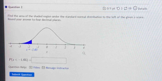 B0/1 pt つ 3 2 19 . Details
Find the area of the shaded region under the standard normal distribution to the left of the given z-score.
Round your answer to four decimal places.
P(z
Question Help: * Video Message instructor
Submit Question