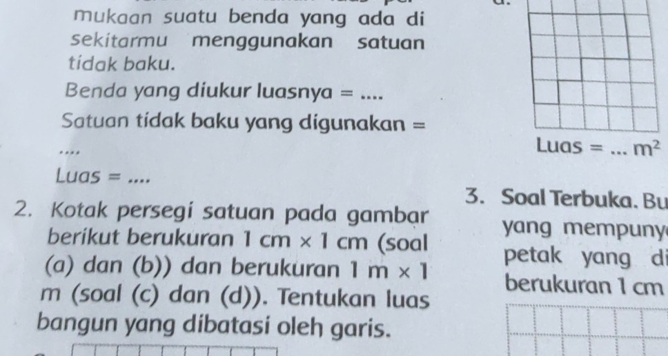 mukaan suatu benda yang ada di 
sekitarmu menggunakan satuan 
tídak baku. 
Benda yang diukur luasnya =_ 
Satuan tidak baku yang digunakan = 
_
Luas = _  m^2
Luas = _ 
3. Soal Terbuka. Bu 
2. Kotak persegí satuan pada gambar 
yang mempuny 
berikut berukuran 1cm* 1cm (soal 
petak yang d 
(a) dan (b)) dan berukuran 1m* 1 berukuran 1 cm
m (soal (c) dan (d)). Tentukan luas 
bangun yang dibatasi oleh garis.