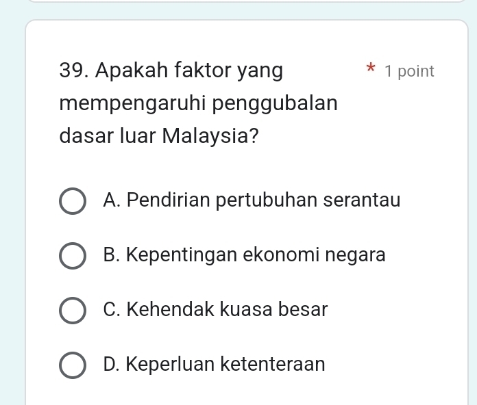 Apakah faktor yang 1 point
mempengaruhi penggubalan
dasar luar Malaysia?
A. Pendirian pertubuhan serantau
B. Kepentingan ekonomi negara
C. Kehendak kuasa besar
D. Keperluan ketenteraan