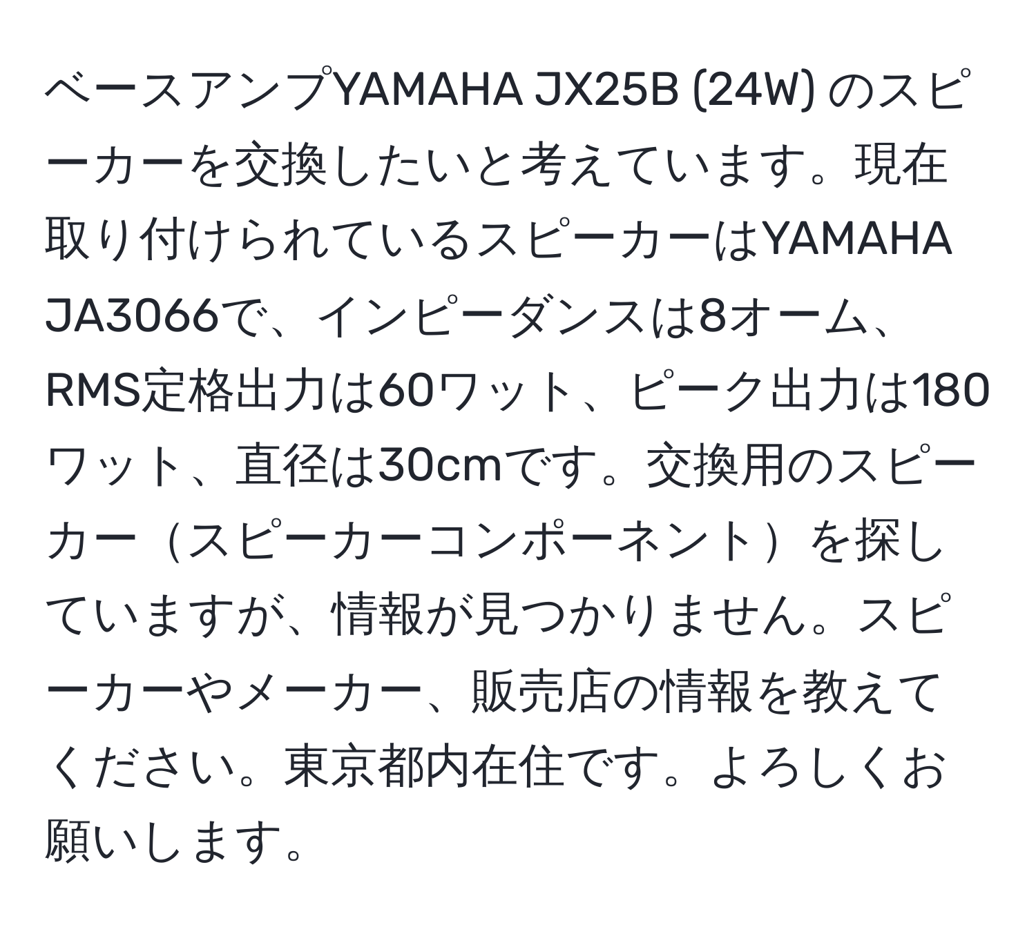 ベースアンプYAMAHA JX25B (24W) のスピーカーを交換したいと考えています。現在取り付けられているスピーカーはYAMAHA JA3066で、インピーダンスは8オーム、RMS定格出力は60ワット、ピーク出力は180ワット、直径は30cmです。交換用のスピーカースピーカーコンポーネントを探していますが、情報が見つかりません。スピーカーやメーカー、販売店の情報を教えてください。東京都内在住です。よろしくお願いします。