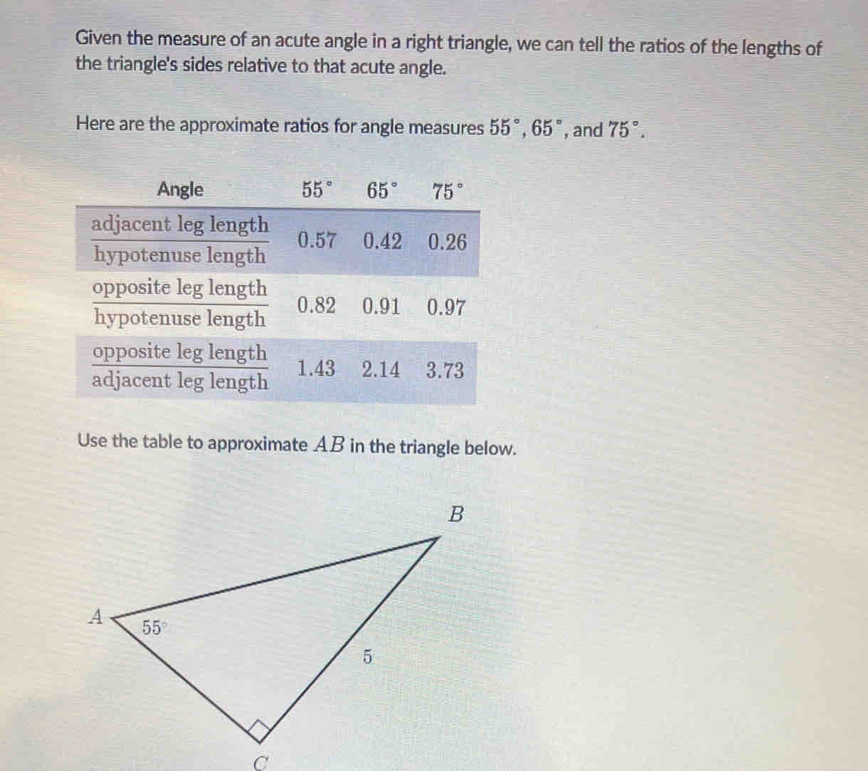 Given the measure of an acute angle in a right triangle, we can tell the ratios of the lengths of
the triangle's sides relative to that acute angle.
Here are the approximate ratios for angle measures 55°,65° , and 75°.
Use the table to approximate AB in the triangle below.