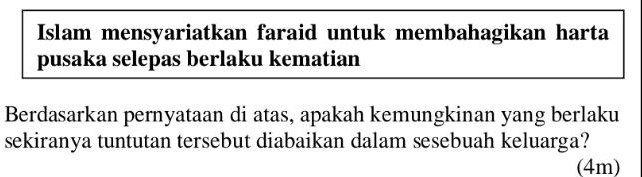 Islam mensyariatkan faraid untuk membahagikan harta 
pusaka selepas berlaku kematian 
Berdasarkan pernyataan di atas, apakah kemungkinan yang berlaku 
sekiranya tuntutan tersebut diabaikan dalam sesebuah keluarga? 
(4m)