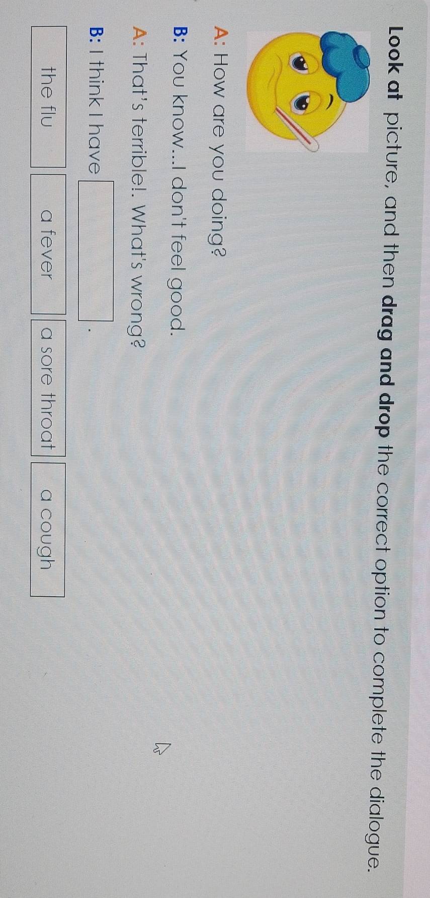 Look at picture, and then drag and drop the correct option to complete the dialogue. 
A: How are you doing? 
B: You know...I don't feel good. 
A: That's terrible!. What's wrong? 
B: I think I have 
the flu a fever a sore throat a cough